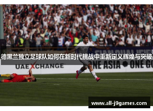 德黑兰独立足球队如何在新时代挑战中重新定义辉煌与突破 德黑兰独立足球队如何在新时代挑战中重新定义辉煌与突破