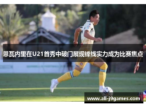 恩瓦内里在U21首秀中破门展现锋线实力成为比赛焦点 恩瓦内里在U21首秀中破门展现锋线实力成为比赛焦点