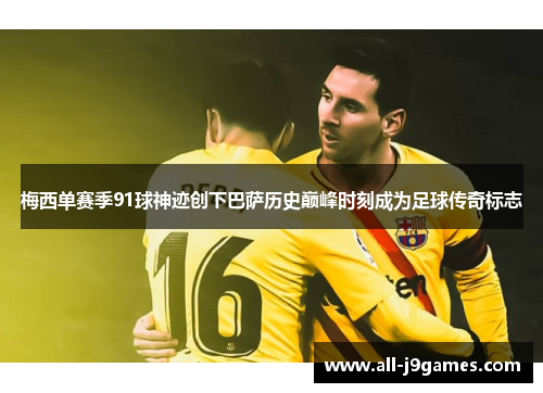 梅西单赛季91球神迹创下巴萨历史巅峰时刻成为足球传奇标志 梅西单赛季91球神迹创下巴萨历史巅峰时刻成为足球传奇标志