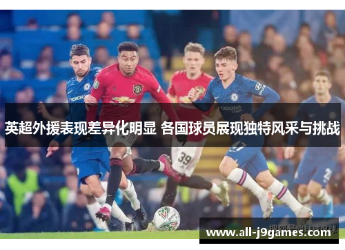 英超外援表现差异化明显 各国球员展现独特风采与挑战 英超外援表现差异化明显 各国球员展现独特风采与挑战