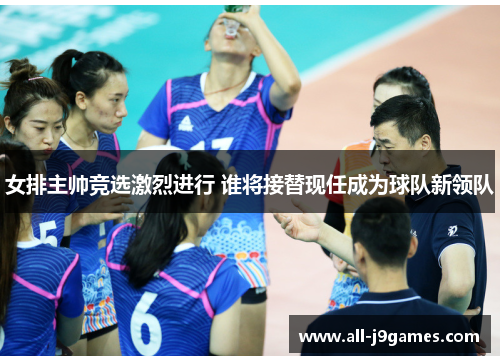女排主帅竞选激烈进行 谁将接替现任成为球队新领队