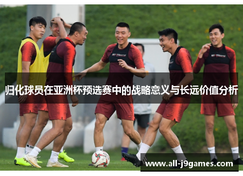 归化球员在亚洲杯预选赛中的战略意义与长远价值分析 归化球员在亚洲杯预选赛中的战略意义与长远价值分析
