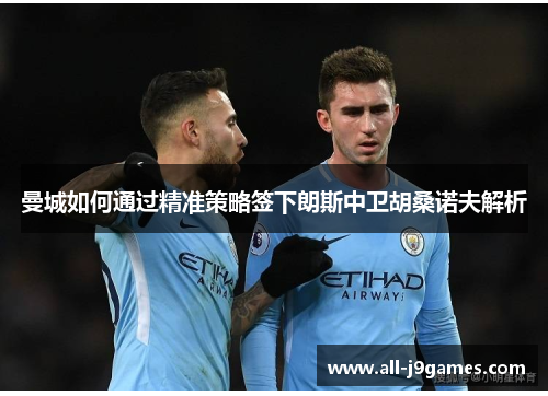 曼城如何通过精准策略签下朗斯中卫胡桑诺夫解析 曼城如何通过精准策略签下朗斯中卫胡桑诺夫解析