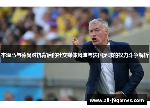 本泽马与德尚对抗背后的社交媒体风波与法国足球的权力斗争解析 本泽马与德尚对抗背后的社交媒体风波与法国足球的权力斗争解析