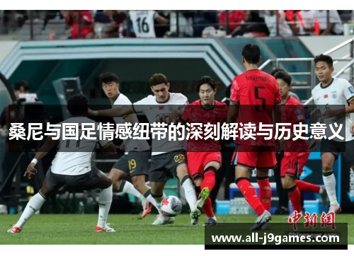 桑尼与国足情感纽带的深刻解读与历史意义 桑尼与国足情感纽带的深刻解读与历史意义
