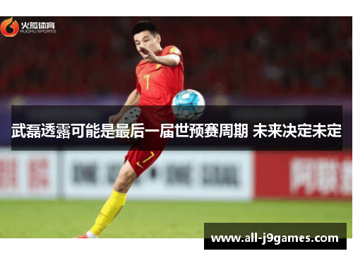 武磊透露可能是最后一届世预赛周期 未来决定未定 武磊透露可能是最后一届世预赛周期 未来决定未定