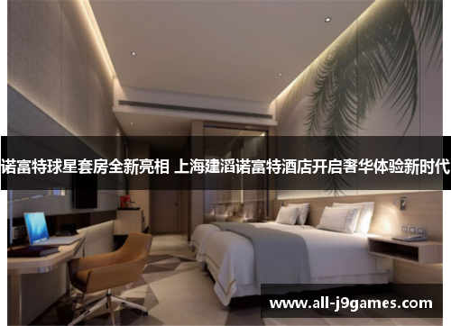诺富特球星套房全新亮相 上海建滔诺富特酒店开启奢华体验新时代